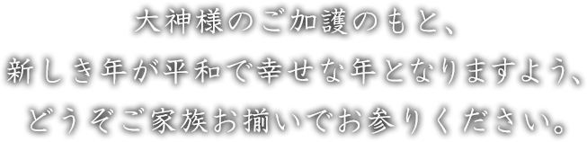 大神様のご加護のもと、新しき年が平和で幸せな年となりますよう、どうぞご家族お揃いでお参りください。